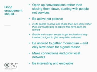 Good
engagement
should…
• Open up conversations rather than
closing them down, starting with people
not services
• Be active not passive
 Invite people to share and shape their own ideas rather
than just responding to options that have been pre-
formed
 Enable and support people to get involved and stay
involved, not just to give an opinion and leave
• Be allowed to gather momentum – and
only slow down for a good reason
• Make connections and grow local
networks
• Be interesting and enjoyable
 