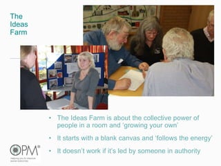 The
Ideas
Farm
• The Ideas Farm is about the collective power of
people in a room and ‘growing your own’
• It starts with a blank canvas and ‘follows the energy’
• It doesn’t work if it’s led by someone in authority
 