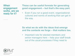 When
engagement
works, are we
ready for it?
These can be useful formats for generating
good engagement – but that’s the easy part.
• Even if you run a good event, organisational
cultures and norms of working that can get in
the way.
So what we do with the ideas that emerge
and the contacts we forge – that matters too.
• Important role for elected members and
senior managers here – help your staff break
out of the usual processes if they need to
 