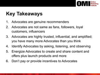 Key Takeaways
1. Advocates are genuine recommenders
2. Advocates are not same as fans, followers, loyal
customers, influencers
3. Advocates are highly trusted, influential, and amplified;
you have many more Advocates than you think
4. Identify Advocates by asking, listening, and observing
5. Energize Advocates to create and share content and
offers plus launch products and more
6. Don’t pay or provide incentives to Advocates
 