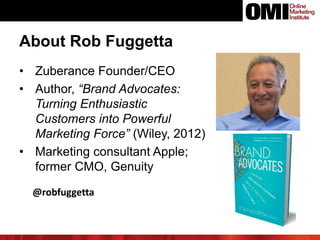 • Zuberance Founder/CEO
• Author, “Brand Advocates:
Turning Enthusiastic
Customers into Powerful
Marketing Force” (Wiley, 2012)
• Marketing consultant Apple;
former CMO, Genuity
About Rob Fuggetta
@robfuggetta
 