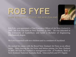 Rob Fyfe was appointed a Chief Executive Officer of Air New Zealand in
2005. Mr Fyfe was born in New Zealand in 1961. He was educated at
the University of Canterbury and holds a Bachelor of Engineering
(Mechanical) degree.

Mr Fyfe is married with two children and is a resident of Auckland.

He started his career with the Royal New Zealand Air Force as an officer
cadet. Since leaving the Air Force and before joining Air New Zealand
in 2003, Mr Fyfe has worked in management roles at PostBank, Bank of
New Zealand, National Australia Bank, Telecom(NZ) and ITV Digital.
 