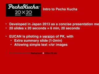 March 24-25, 2015
EUCAN Corporate Comms intro to PK 
Rob Gallo 
|1
• Developed in Japan 2013 as a concise presentation me
• 20 slides x 20 seconds = 6 min, 20 seconds
• EUCAN is piloting a version of PK, with
• Extra summary slide (1-2min)
• Allowing simple text +/or images
• For more info see links Background & Office PK site
Intro to Pecha Kucha 
 