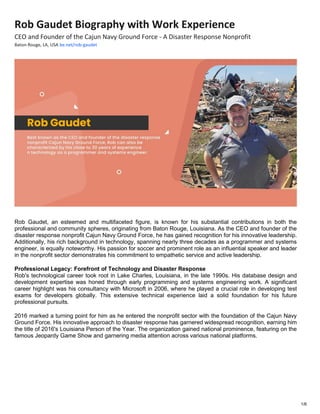1/6
Rob Gaudet Biography with Work Experience
CEO and Founder of the Cajun Navy Ground Force - A Disaster Response Nonprofit
Baton Rouge, LA, USA be.net/rob-gaudet
Rob Gaudet, an esteemed and multifaceted figure, is known for his substantial contributions in both the
professional and community spheres, originating from Baton Rouge, Louisiana. As the CEO and founder of the
disaster response nonprofit Cajun Navy Ground Force, he has gained recognition for his innovative leadership.
Additionally, his rich background in technology, spanning nearly three decades as a programmer and systems
engineer, is equally noteworthy. His passion for soccer and prominent role as an influential speaker and leader
in the nonprofit sector demonstrates his commitment to empathetic service and active leadership.
Professional Legacy: Forefront of Technology and Disaster Response
Rob's technological career took root in Lake Charles, Louisiana, in the late 1990s. His database design and
development expertise was honed through early programming and systems engineering work. A significant
career highlight was his consultancy with Microsoft in 2006, where he played a crucial role in developing test
exams for developers globally. This extensive technical experience laid a solid foundation for his future
professional pursuits.
2016 marked a turning point for him as he entered the nonprofit sector with the foundation of the Cajun Navy
Ground Force. His innovative approach to disaster response has garnered widespread recognition, earning him
the title of 2016's Louisiana Person of the Year. The organization gained national prominence, featuring on the
famous Jeopardy Game Show and garnering media attention across various national platforms.
 