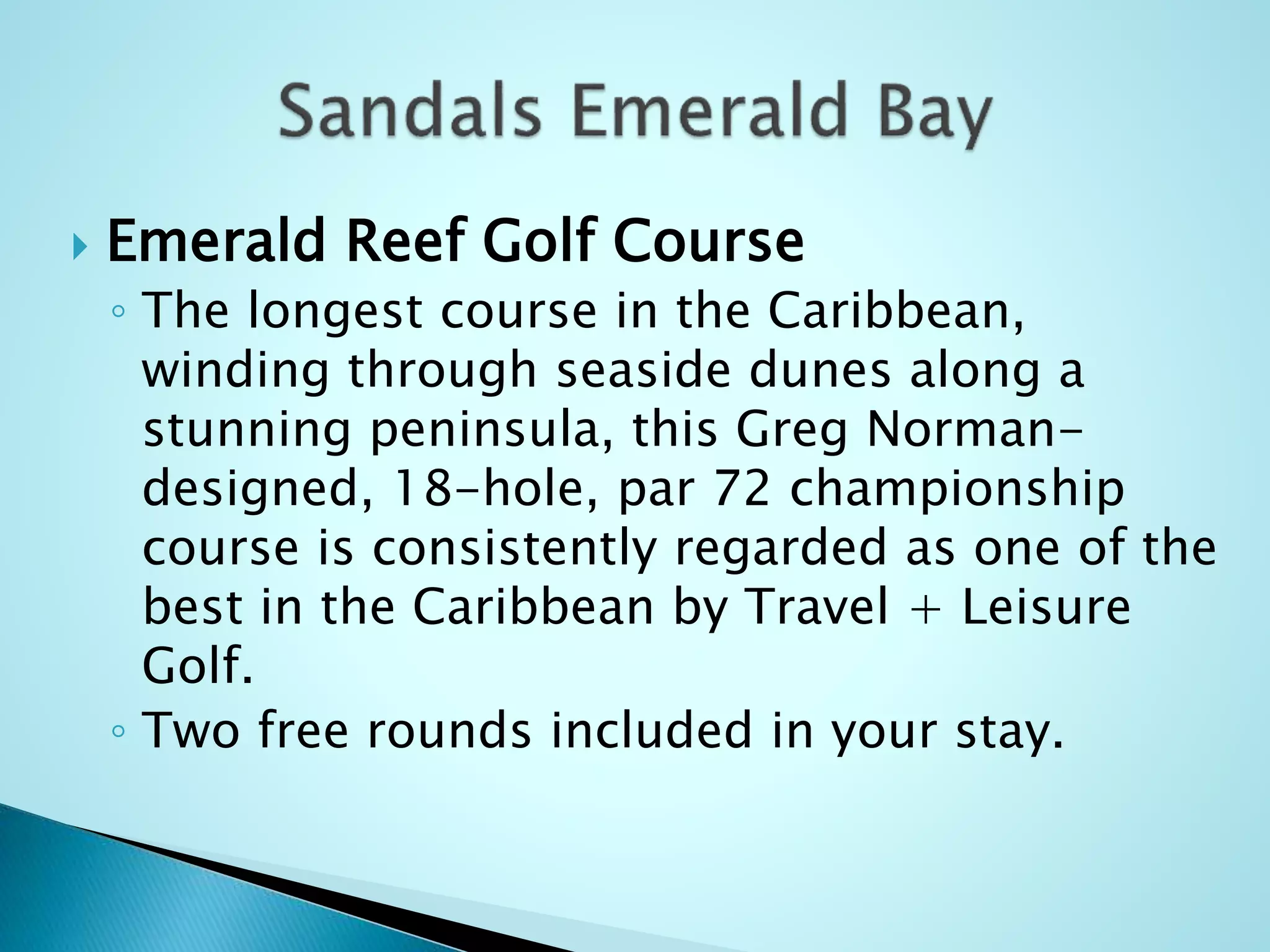  Emerald Reef Golf Course
◦ The longest course in the Caribbean,
winding through seaside dunes along a
stunning peninsula, this Greg Norman-
designed, 18-hole, par 72 championship
course is consistently regarded as one of the
best in the Caribbean by Travel + Leisure
Golf.
◦ Two free rounds included in your stay.
 