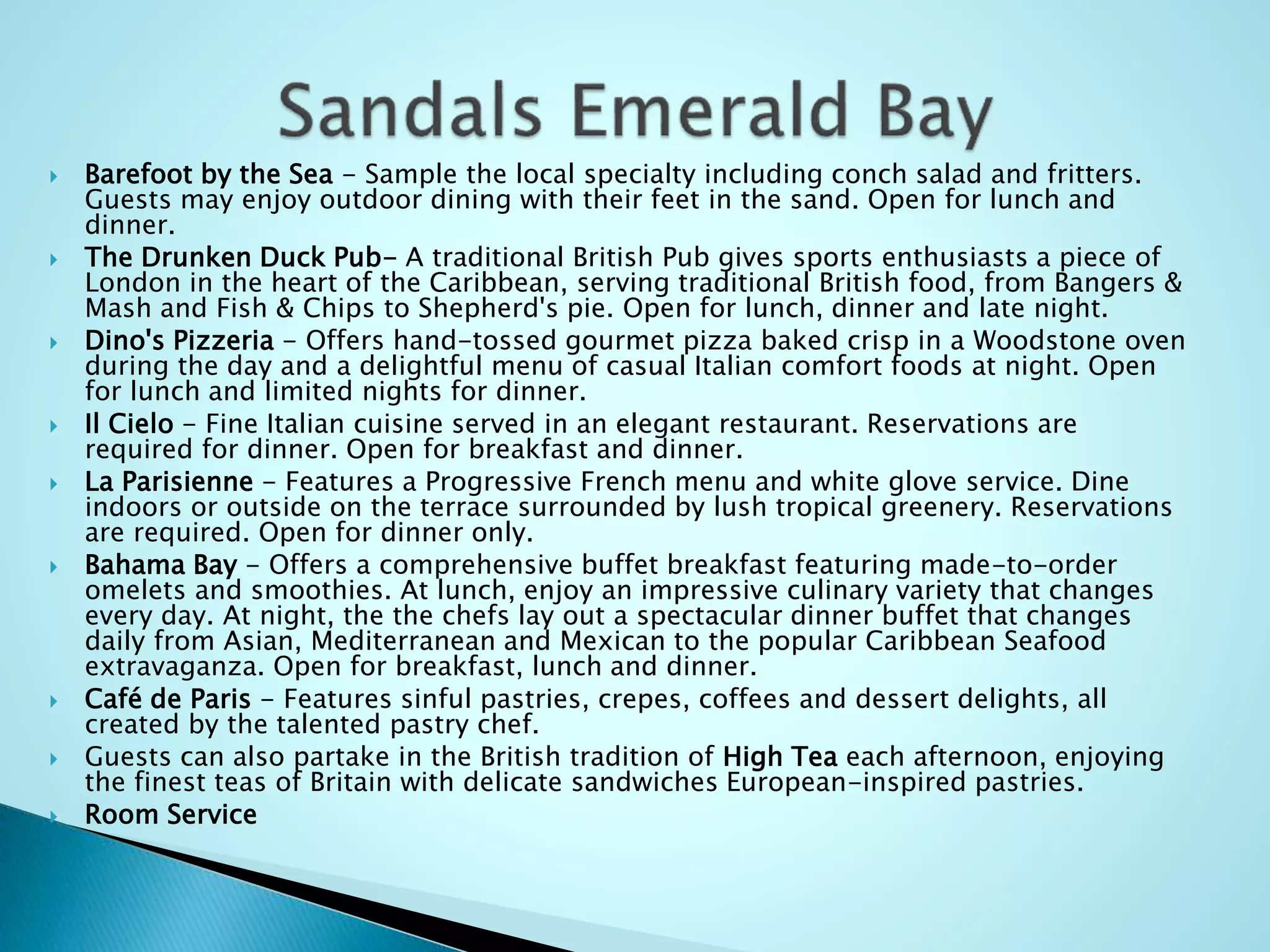  Barefoot by the Sea - Sample the local specialty including conch salad and fritters.
Guests may enjoy outdoor dining with their feet in the sand. Open for lunch and
dinner.
 The Drunken Duck Pub- A traditional British Pub gives sports enthusiasts a piece of
London in the heart of the Caribbean, serving traditional British food, from Bangers &
Mash and Fish & Chips to Shepherd's pie. Open for lunch, dinner and late night.
 Dino's Pizzeria - Offers hand-tossed gourmet pizza baked crisp in a Woodstone oven
during the day and a delightful menu of casual Italian comfort foods at night. Open
for lunch and limited nights for dinner.
 Il Cielo - Fine Italian cuisine served in an elegant restaurant. Reservations are
required for dinner. Open for breakfast and dinner.
 La Parisienne - Features a Progressive French menu and white glove service. Dine
indoors or outside on the terrace surrounded by lush tropical greenery. Reservations
are required. Open for dinner only.
 Bahama Bay - Offers a comprehensive buffet breakfast featuring made-to-order
omelets and smoothies. At lunch, enjoy an impressive culinary variety that changes
every day. At night, the the chefs lay out a spectacular dinner buffet that changes
daily from Asian, Mediterranean and Mexican to the popular Caribbean Seafood
extravaganza. Open for breakfast, lunch and dinner.
 Café de Paris - Features sinful pastries, crepes, coffees and dessert delights, all
created by the talented pastry chef.
 Guests can also partake in the British tradition of High Tea each afternoon, enjoying
the finest teas of Britain with delicate sandwiches European-inspired pastries.
 Room Service
 
