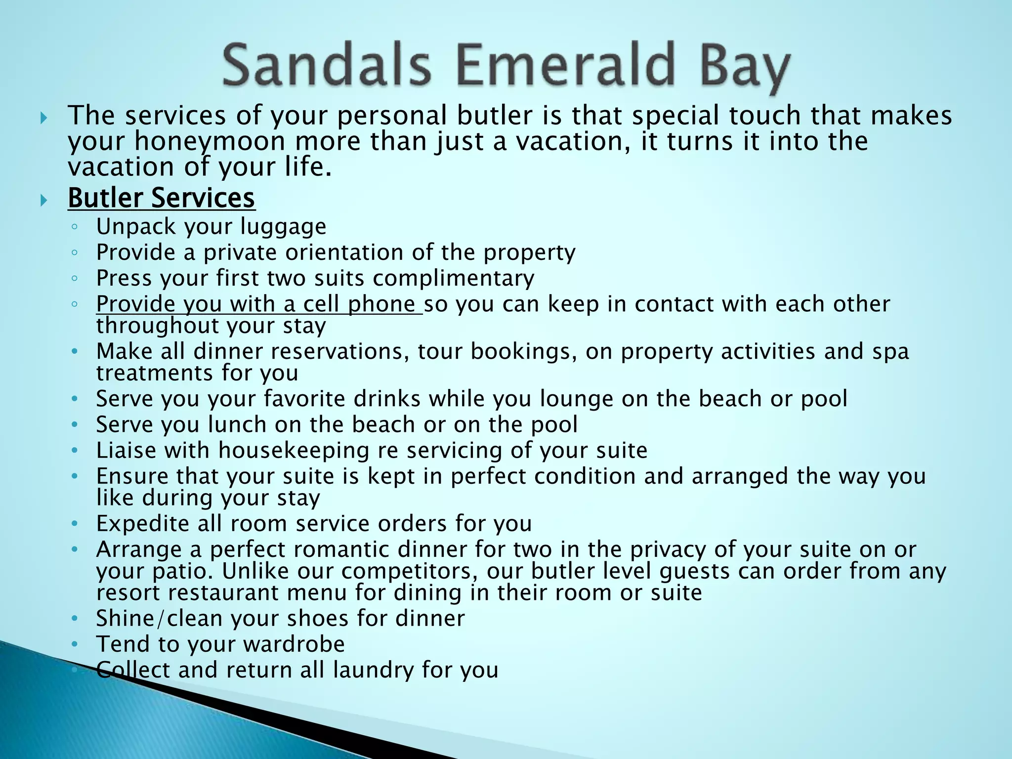  The services of your personal butler is that special touch that makes
your honeymoon more than just a vacation, it turns it into the
vacation of your life.
 Butler Services
◦ Unpack your luggage
◦ Provide a private orientation of the property
◦ Press your first two suits complimentary
◦ Provide you with a cell phone so you can keep in contact with each other
throughout your stay
• Make all dinner reservations, tour bookings, on property activities and spa
treatments for you
• Serve you your favorite drinks while you lounge on the beach or pool
• Serve you lunch on the beach or on the pool
• Liaise with housekeeping re servicing of your suite
• Ensure that your suite is kept in perfect condition and arranged the way you
like during your stay
• Expedite all room service orders for you
• Arrange a perfect romantic dinner for two in the privacy of your suite on or
your patio. Unlike our competitors, our butler level guests can order from any
resort restaurant menu for dining in their room or suite
• Shine/clean your shoes for dinner
• Tend to your wardrobe
• Collect and return all laundry for you
 