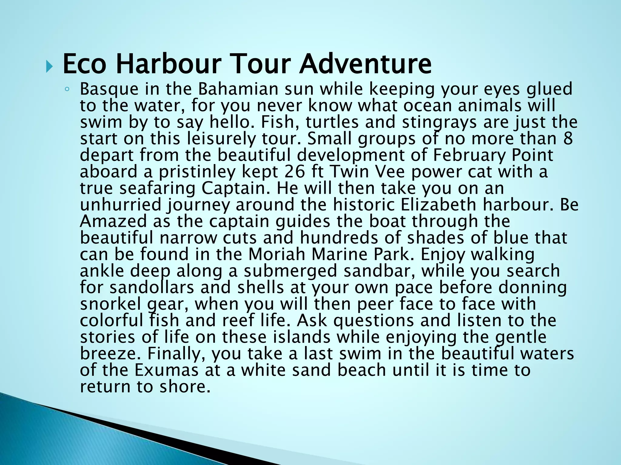  Eco Harbour Tour Adventure
◦ Basque in the Bahamian sun while keeping your eyes glued
to the water, for you never know what ocean animals will
swim by to say hello. Fish, turtles and stingrays are just the
start on this leisurely tour. Small groups of no more than 8
depart from the beautiful development of February Point
aboard a pristinley kept 26 ft Twin Vee power cat with a
true seafaring Captain. He will then take you on an
unhurried journey around the historic Elizabeth harbour. Be
Amazed as the captain guides the boat through the
beautiful narrow cuts and hundreds of shades of blue that
can be found in the Moriah Marine Park. Enjoy walking
ankle deep along a submerged sandbar, while you search
for sandollars and shells at your own pace before donning
snorkel gear, when you will then peer face to face with
colorful fish and reef life. Ask questions and listen to the
stories of life on these islands while enjoying the gentle
breeze. Finally, you take a last swim in the beautiful waters
of the Exumas at a white sand beach until it is time to
return to shore.
 