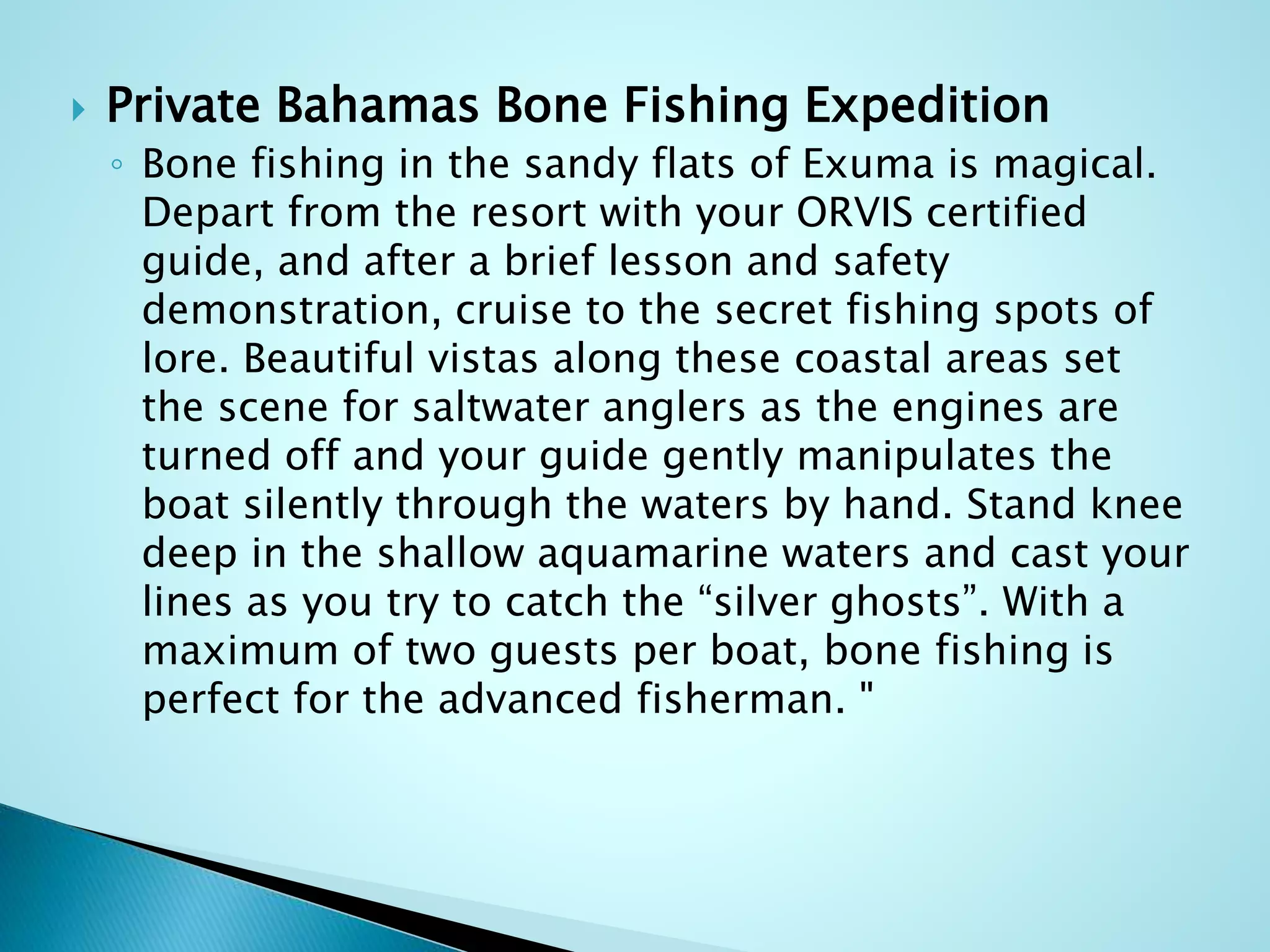  Private Bahamas Bone Fishing Expedition
◦ Bone fishing in the sandy flats of Exuma is magical.
Depart from the resort with your ORVIS certified
guide, and after a brief lesson and safety
demonstration, cruise to the secret fishing spots of
lore. Beautiful vistas along these coastal areas set
the scene for saltwater anglers as the engines are
turned off and your guide gently manipulates the
boat silently through the waters by hand. Stand knee
deep in the shallow aquamarine waters and cast your
lines as you try to catch the “silver ghosts”. With a
maximum of two guests per boat, bone fishing is
perfect for the advanced fisherman. "
 