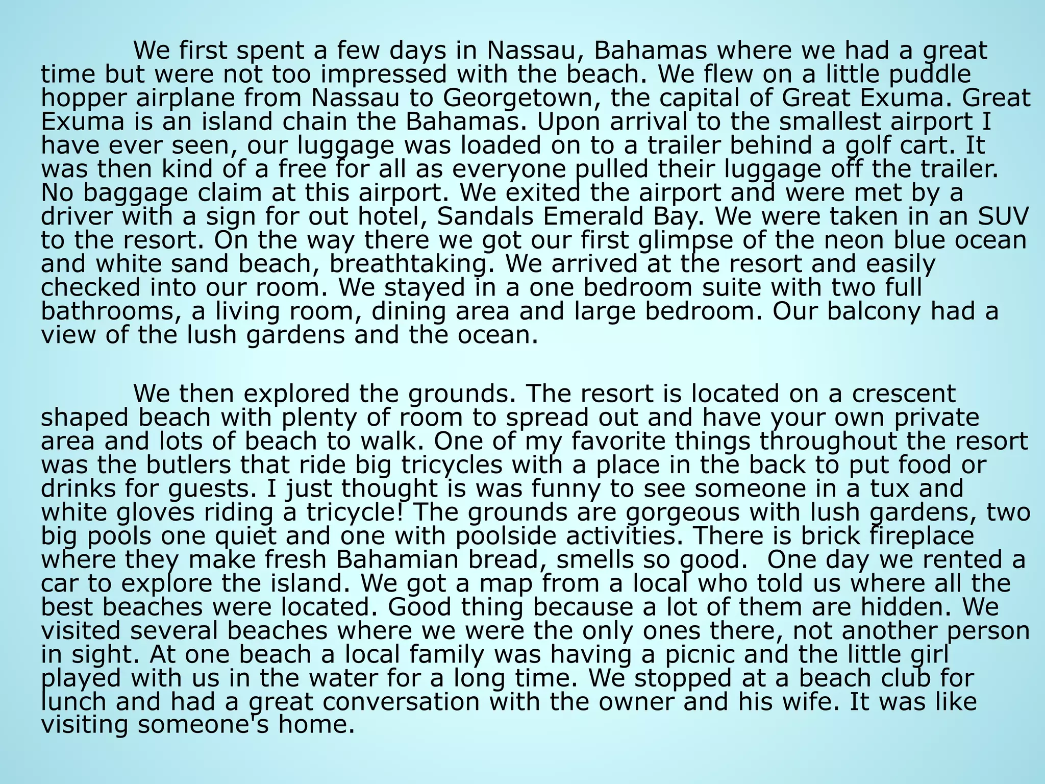 We first spent a few days in Nassau, Bahamas where we had a great
time but were not too impressed with the beach. We flew on a little puddle
hopper airplane from Nassau to Georgetown, the capital of Great Exuma. Great
Exuma is an island chain the Bahamas. Upon arrival to the smallest airport I
have ever seen, our luggage was loaded on to a trailer behind a golf cart. It
was then kind of a free for all as everyone pulled their luggage off the trailer.
No baggage claim at this airport. We exited the airport and were met by a
driver with a sign for out hotel, Sandals Emerald Bay. We were taken in an SUV
to the resort. On the way there we got our first glimpse of the neon blue ocean
and white sand beach, breathtaking. We arrived at the resort and easily
checked into our room. We stayed in a one bedroom suite with two full
bathrooms, a living room, dining area and large bedroom. Our balcony had a
view of the lush gardens and the ocean.
We then explored the grounds. The resort is located on a crescent
shaped beach with plenty of room to spread out and have your own private
area and lots of beach to walk. One of my favorite things throughout the resort
was the butlers that ride big tricycles with a place in the back to put food or
drinks for guests. I just thought is was funny to see someone in a tux and
white gloves riding a tricycle! The grounds are gorgeous with lush gardens, two
big pools one quiet and one with poolside activities. There is brick fireplace
where they make fresh Bahamian bread, smells so good. One day we rented a
car to explore the island. We got a map from a local who told us where all the
best beaches were located. Good thing because a lot of them are hidden. We
visited several beaches where we were the only ones there, not another person
in sight. At one beach a local family was having a picnic and the little girl
played with us in the water for a long time. We stopped at a beach club for
lunch and had a great conversation with the owner and his wife. It was like
visiting someone's home.
 