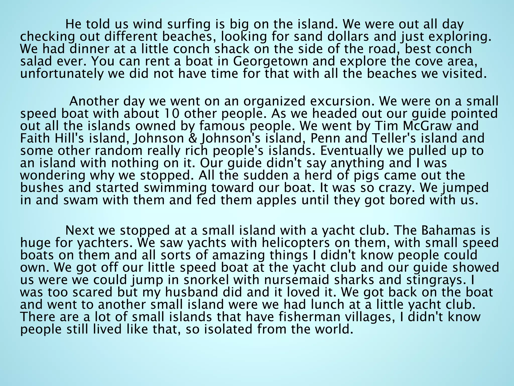 He told us wind surfing is big on the island. We were out all day
checking out different beaches, looking for sand dollars and just exploring.
We had dinner at a little conch shack on the side of the road, best conch
salad ever. You can rent a boat in Georgetown and explore the cove area,
unfortunately we did not have time for that with all the beaches we visited.
Another day we went on an organized excursion. We were on a small
speed boat with about 10 other people. As we headed out our guide pointed
out all the islands owned by famous people. We went by Tim McGraw and
Faith Hill's island, Johnson & Johnson's island, Penn and Teller's island and
some other random really rich people's islands. Eventually we pulled up to
an island with nothing on it. Our guide didn't say anything and I was
wondering why we stopped. All the sudden a herd of pigs came out the
bushes and started swimming toward our boat. It was so crazy. We jumped
in and swam with them and fed them apples until they got bored with us.
Next we stopped at a small island with a yacht club. The Bahamas is
huge for yachters. We saw yachts with helicopters on them, with small speed
boats on them and all sorts of amazing things I didn't know people could
own. We got off our little speed boat at the yacht club and our guide showed
us were we could jump in snorkel with nursemaid sharks and stingrays. I
was too scared but my husband did and it loved it. We got back on the boat
and went to another small island were we had lunch at a little yacht club.
There are a lot of small islands that have fisherman villages, I didn't know
people still lived like that, so isolated from the world.
 