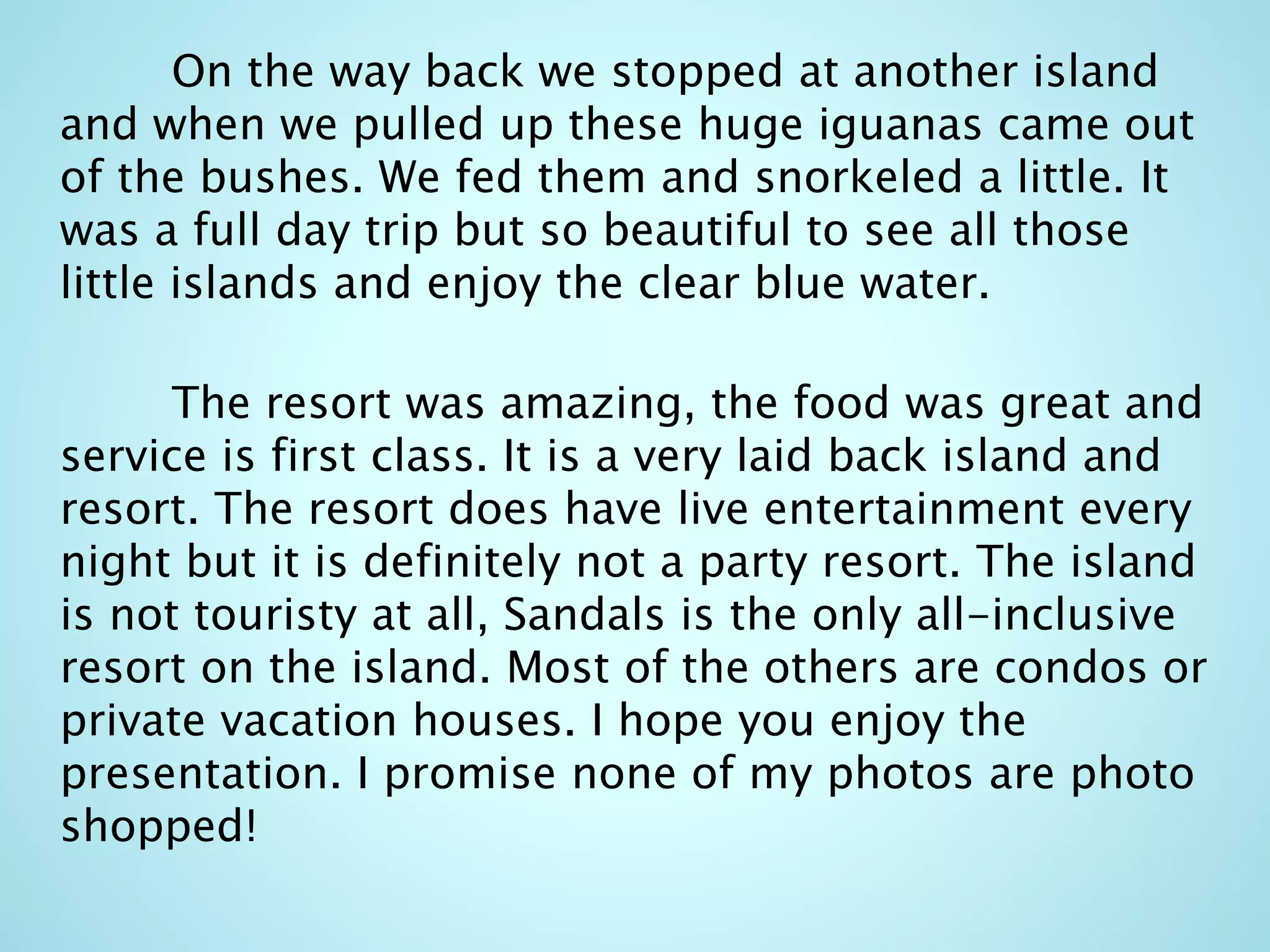 On the way back we stopped at another island
and when we pulled up these huge iguanas came out
of the bushes. We fed them and snorkeled a little. It
was a full day trip but so beautiful to see all those
little islands and enjoy the clear blue water.
The resort was amazing, the food was great and
service is first class. It is a very laid back island and
resort. The resort does have live entertainment every
night but it is definitely not a party resort. The island
is not touristy at all, Sandals is the only all-inclusive
resort on the island. Most of the others are condos or
private vacation houses. I hope you enjoy the
presentation. I promise none of my photos are photo
shopped!
 