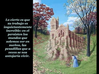 Lo cierto es que su trabajo es inquietantemente increíble: en el persisten los mundos que solemos ver en sueños, las pesadillas que a veces se nos antojaría vivir.  