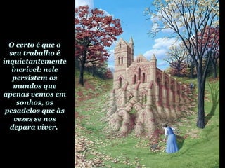 O certo é que o
seu trabalho é
inquietantemente
incrível: nele
persistem os
mundos que
apenas vemos em
sonhos, os
pesadelos que às
vezes se nos
depara viver.
