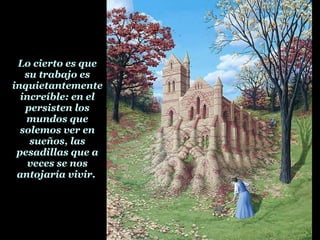 Lo cierto es que su trabajo es inquietantemente increíble: en el persisten los mundos que solemos ver en sueños, las pesadillas que a veces se nos antojaría vivir.  