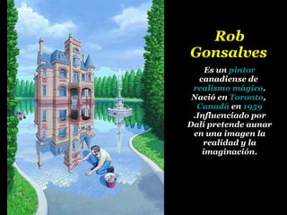 Rob Gonsalves   Es un  pintor  canadiense de  realismo mágico . Nació en  Toronto ,  Canadá  en  1959 .Influenciado por Dalí pretende aunar en una imagen la realidad y la imaginación. 