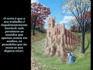 O certo é que o seu trabalho é inquietantemente incrível: nele persistem os mundos que apenas vemos em sonhos, os pesadelos que às vezes se nos depara viver.  