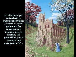 Lo cierto es que
su trabajo es
inquietantemente
increíble: en el
persisten los
mundos que
solemos ver en
sueños, las
pesadillas que a
veces se nos
antojaría vivir.
 
