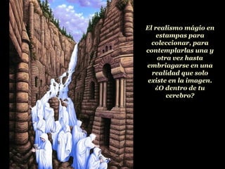 El realismo mágio en estampas para coleccionar, para contemplarlas una y otra vez hasta embriagarse en una realidad que solo existe en la imagen. ¿O dentro de tu cerebro? 