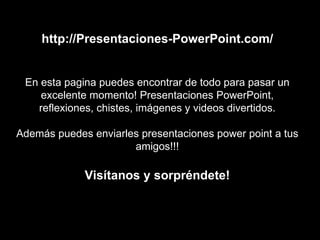 http://Presentaciones-PowerPoint.com/ En esta pagina puedes encontrar de todo para pasar un excelente momento! Presentaciones PowerPoint, reflexiones, chistes, imágenes y videos divertidos. Además puedes enviarles presentaciones power point a tus amigos!!! Visítanos y sorpréndete! 