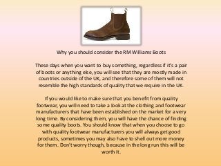 Why you should consider the RM Williams Boots

These days when you want to buy something, regardless if it's a pair
of boots or anything else, you will see that they are mostly made in
 countries outside of the UK, and therefore some of them will not
 resemble the high standards of quality that we require in the UK.

     If you would like to make sure that you benefit from quality
footwear, you will need to take a look at the clothing and footwear
manufacturers that have been established on the market for a very
long time. By considering them, you will have the chance of finding
 some quality boots. You should know that when you choose to go
   with quality footwear manufacturers you will always get good
 products, sometimes you may also have to shell out more money
 for them. Don't worry though, because in the long run this will be
                               worth it.
 