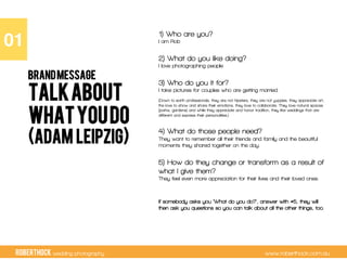 RobertHock wedding photography www.roberthock.com.au
Talkabout
whatyoudo
(Adam Leipzig)
1) Who are you?
I am Rob
2) What do you like doing?
I love photographing people
3) Who do you it for?
I take pictures for couples who are getting married.
(Down to earth professionals, they are not hipsters, they are not yuppies, they appreciate art,
the love to show and share their emotions, they love to collaborate. They love natural spaces
(parks, gardens) and while they appreciate and honor tradition, they like weddings that are
different and express their personalities.)
4) What do those people need?
They want to remember all their friends and family and the beautiful
moments they shared together on the day.
5) How do they change or transform as a result of
what I give them?
They feel even more appreciation for their lives and their loved ones.
If somebody asks you ‘What do you do?’, answer with #5, they will
then ask you questions so you can talk about all the other things, too.
01"
BRANDMESSAGE
 
