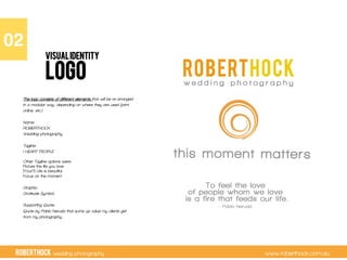 RobertHock wedding photography www.roberthock.com.au
LOGO
02"
VISUALIDENTITY
The logo consists of different elements that will be re-arranged
in a modular way, depending on where they are used (print,
online, etc.)
Name:
ROBERTHOCK
Wedding photography
Tagline:
I HEART PEOPLE
Other Tagline options were:
Picture the life you love
(Your?) Life is beautiful
Focus on the moment
Graphic:
Gratitude Symbol
Supporting Quote:
Quote by Pablo Neruda that sums up value my clients get
from my photography.
 