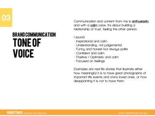 RobertHock wedding photography www.roberthock.com.au
TONEOF
VOICE
03"
BRANDCOMMUNICATION
Communication and content from me is enthusiastic
and with a calm voice. It’s about building a
relationship of trust, feeling the other person.
I sound:
- Inspirational and calm
- Understanding, not judgemental
- Funny and honest but always polite
- Confident and calm
- Positive / Optimistic and calm
- Focused on feelings
Examples are real life stories that illustrate either
how meaningful it is to have great photographs of
important life events and one’s loved ones, or how
disappointing it is not to have them.
 