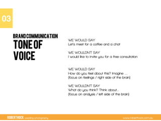 RobertHock wedding photography www.roberthock.com.au
TONEOF
VOICE
03"
BRANDCOMMUNICATION
WE WOULD SAY
Let’s meet for a coffee and a chat
WE WOULDN’T SAY
I would like to invite you for a free consultation
WE WOULD SAY
How do you feel about this? Imagine ….
(focus on feelings / right side of the brain)
WE WOULDN’T SAY
What do you think? Think about…
(focus on analysis / left side of the brain)
 