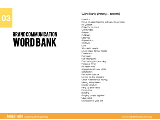 RobertHock wedding photography www.roberthock.com.au
WORDBANK
Word Bank (primary = benefits)
Have fun
Focus on spending time with your loved ones
Be yourself
Enjoy the moment
Comfortable
Relaxed
Fulfillment
Meaning
Appreciation
Gratitude
Love
Wonderful people
Loved ones, family, friends
Connection
Feel again
Not missing out
Don’t worry about a thing
Peace of mind
Re-kindle love
Appreciate richness of life
Satisfaction
Feel taken care of
Let me do the stressing
Great investment of money
Money wisely spent
Emotional return
Filling up love tanks
Family time
Bonding
Bringing people together
Meaningful
Expression of your self
03"
BRANDCOMMUNICATION
 