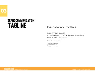 RobertHock wedding photography www.roberthock.com.au
TAGLINE this moment matters
SUPPORTING QUOTE:
To feel the love of people we love is a fire that
feeds our life – Pablo Neruda
Other tagline options were:
Picture the life you love
(your?) life is beautiful
Focus on the moment
03"
BRANDCOMMUNICATION
 