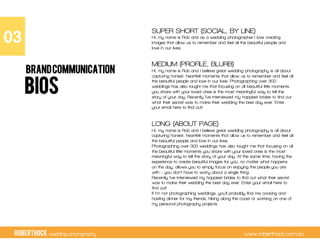 RobertHock wedding photography www.roberthock.com.au
BIOS
SUPER SHORT (SOCIAL, BY LINE)
Hi, my name is Rob and as a wedding photographer I love creating
images that allow us to remember and feel all the beautiful people and
love in our lives.
MEDIUM (PROFILE, BLURB)
Hi, my name is Rob and I believe great wedding photography is all about
capturing honest, heartfelt moments that allow us to remember and feel all
the beautiful people and love in our lives. Photographing over 300
weddings has also taught me that focusing on all beautiful little moments
you share with your loved ones is the most meaningful way to tell the
story of your day. Recently I’ve interviewed my happiest brides to find out
what their secret was to make their wedding the best day ever. Enter
your email here to find out!
LONG (ABOUT PAGE)
Hi, my name is Rob and I believe great wedding photography is all about
capturing honest, heartfelt moments that allow us to remember and feel all
the beautiful people and love in our lives.
Photographing over 300 weddings has also taught me that focusing on all
the beautiful little moments you share with your loved ones is the most
meaningful way to tell the story of your day. At the same time, having the
experience to create beautiful images for you, no matter what happens
on the day, allows you to simply focus on enjoying the people you are
with – you don’t have to worry about a single thing.
Recently I’ve interviewed my happiest brides to find out what their secret
was to make their wedding the best day ever. Enter your email here to
find out!
If I’m not photographing weddings, you’ll probably find me cooking and
hosting dinner for my friends, hiking along the coast or working on one of
my personal photography projects.
03"
BRANDCOMMUNICATION
 