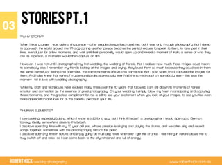 RobertHock wedding photography www.roberthock.com.au
STORIESpt.1
**WHY STORY**
 
When I was younger I was quite a shy person – other people always fascinated me, but it was only through photography that I dared
to approach the world around me. Photographing another person became the perfect excuse to speak to them, to take part in their
lives, even if just for a few moments, and wait until their personality would open up and reveal a moment of truth, a sense of who they
are as a person, a moment I would then capture on film.
However, it was not until I photographed my first wedding, the wedding of friends, that I realised how much those images could mean
to somebody else. I remember my friends looking at the images and crying, they loved them so much because they could see in them
the same honesty of feeling and openness, the same moments of love and connection that I saw when I had captured the images for
them. And I also knew that none of my personal projects previously ever had the same impact on somebody else – this was the
moment I fell in love with wedding photography.
 
While my craft and techniques have evolved many times over the 10 years that followed, I am still drawn to moments of honest
emotion and connection as the essence of great photography. On your wedding, I simply follow my heart in anticipating and capturing
those moments, and the greatest compliment for me is still to see your excitement when you look at your images, to see you feel even
more appreciation and love for all the beautiful people in your life.
 
 
**HUMAN ELEMENTS**
 
I love cooking, especially baking, which I know is odd for a guy, but I think if I wasn’t a photographer I would open up a German
bakery, ideally somewhere close to the beach.
I also love spending time with my 10 year old son, whose passion is singing and playing the drums, and we often sing and record
songs together, sometimes with me accompanying him on the piano.
I also love spending time in nature, and enjoy going on multi day hikes whenever I get the chance. I feel hiking in nature allows me to
truly switch off and relax, so I can come back to the city refreshed and full of energy.
03"
 
