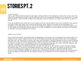 RobertHock wedding photography www.roberthock.com.au
STORIESpt.2
**CLIENT STORIES**
I feel my client stories are best conveyed through images, showing examples of their wedding day. However there are also many other
stories that are beautifully told through words and illustrate the importance of having great photography or the problematic of not having
great photography. These are stories of people I know personally, or just have spoken to, but many of them were not my clients. For
example:
 
I know this wonderful old man named Norm. He is 94 years old and now lives by himself at home. He is not allowed to drive anymore
and while he is still in good health, he is at home by himself all day. When I visited him he showed me the photographs on his
mantelpiece, and his eyes sparkled and lit up when he was holding the photographs in his hand, telling me about the beautiful woman
he was married to, and all the great times he had with her. He made me realise how at some stage we also might live our life through
our memories, that’s why photography is so important.
 
 
 
**BRAND VALUE STORY**
 
When moving house recently I was sorting through my belongings and came across a box of photographs that had been sitting in my
cupboard for over 10 years. I opened it and had a look at the images, and memories came back instantly. Most of the photographs
were taken after I had newly arrived in Australia, there were many photographs of beautiful landscapes, but also as many photographs
of friends of mine who I was close to during university, or friends of mine who I had travelled with. What I noticed was that I now found
the images of my friends much more interesting to look at than the landscape photographs, even though I remember clearly that when
I was new to Australia it was the amazing landscapes that I loved photographing the most.
I felt looking at the images of my friends allowed me to reconnect more with my own life, moments of my life I had almost forgotten,
little treasures hidden in my past that the photographs allowed me to rediscover. I also noticed how different my friends now looked,
and how time had passed and changed us all, and how much richer my life felt being able to remember these little moments.
That’s why I like to photograph weddings with a special focus on all the beautiful moments my clients will share with their loved ones on
the day, as I believe as we get older, the most precious moments we can remember are the ones we shared with our family and
friends.
03"
 