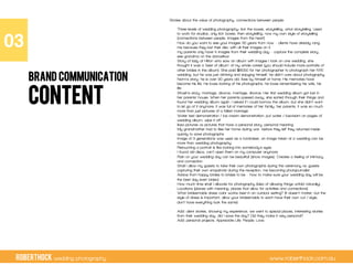 RobertHock wedding photography www.roberthock.com.au
CONTENT
Stories about the value of photography, connections between people:
-  Three levels of wedding photography: tick the boxes, storytelling, what storytelling. Used
to work for studios, only tick boxes, then storytelling, now my own style of storytelling
(connections between people, images from the heart)
-  How do you want to see your images 30 years from now – clients have already rang
me because they lost their disc with all their images on it.
-  my parents only have 4 images from their wedding day – capture the complete story,
see grandma on the dancefloor
-  Story of lady at Hilton who saw an album with images I took on one wedding, she
thought it was a ‘best of album’ of my whole career (you should include more portraits of
other brides in the album). She paid $8000 for her photographer to photograph her NYE
wedding, but he was just drinking and enjoying himself, he didn’t care about photography.
-  Norm’s story: he is over 90 years old, lives by himself at home. His memories have
become his life. He loves looking at his photographs, he loves remembering his wife, his
life
-  Shosh’s story: marriage, divorce, marriage, divorce. Her first wedding album got lost in
her parents’ house. When her parents passed away, she sorted through their things and
found her wedding album again. I asked if I could borrow the album, but she didn’t want
to let go of it anymore. It was full of memories of her family, her parents, it was so much
more than just pictures of a failed marriage.
-  Water test demonstration / ice cream demonstration: put water / icecream on pages of
wedding album, wipe it off
-  Ikea pictures vs pictures that have a personal story, personal meaning.
-  My grandmother had to flee her home during war, before they left they returned inside
quickly to save photographs
-  Image of 3 generations was used as a fundraiser, an image taken at a wedding can be
more than wedding photography
-  Retouching a portrait is like looking into somebody’s eyes
-  I found old discs, can’t open them on my computer anymore
-  Rain on your wedding day can be beautiful! (show images). Creates a feeling of intimacy
and connection.
-  Shall I allow my guests to take their own photographs during the ceremony vs. guests
capturing their own snapshots during the reception, me becoming photojournalist
-  Advice from happy brides to brides to be – how to make sure your wedding day will be
the best day ever! (video)
-  How much time shall I allocate for photography (idea of allowing things unfold naturally).
Locations (places with meaning, places that allow for activities and connections)
-  What bridesmaids dress color works best in an outdoor setting? (It doesn’t matter, but the
style of dress is important, allow your bridesmaids to each have their own cut / style,
don’t have everything look the same)
-  Add: client stories, showing my experience, we went to special places, interesting stories
from their wedding day, did I save the day? Did they make it very personal?
-  Add: personal projects. Appreciate Life. People. Love.
03"
BRAND COMMUNICATION
 