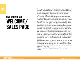 RobertHock wedding photography www.roberthock.com.au
Welcome/
Sales Page
Thank you for visiting and congratulations to your engagement!
Planning your wedding day is so exciting – you probably have
already chosen a date, picked a beautiful venue and can’t wait
now to celebrate your new journey as husband and wife
together with all your loved ones.
But you also know that while planning a wedding takes time,
once your big day has arrived it will be over in a heartbeat!
That’s why great wedding photography is so important: it allows
you to go back in time to remember each moment you spent
with your family and friends, and feel the same feelings of love
and appreciation for all the wonderful people in your life.
It’s important to choose a wedding photographer who can see
the day through your eyes, someone who feels inspired by
moments that also inspire you. For me it’s always been people
that make a wedding day special, honest emotion and those
little moments of true connection between them – that’s what
inspires me and that’s what I focus on when telling the story of
your day. Having photographed over 300 weddings also means
that you don’t need to worry about a thing - simply enjoy each
moment and have fun with your loved ones, I will take care of
the rest.
Please have a look at my portfolio, and if you like what you see
I would love to meet you! This first meeting is a great way to
connect, talk about your day, your photography and how we
can make it all a lot of fun. Give me a call, let’s have coffee and
we’ll take it from there…
**Call me now** or **request a callback** [two buttons]
usiness
05"
LIVEYOURBRAND
 