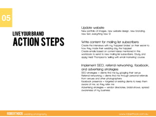 RobertHock wedding photography www.roberthock.com.au
ACTION STEPS
Update website
New portfolio of images, new website design, new branding,
new text, everything new !
Write content for mailing list subscribers
Create the interviews with my ‘happiest brides’ on their secret to
how they made their wedding day the happiest
Create emails based on content ideas mentioned in this
workbook to send to new mailing list subscribers. Study and
apply Heidi Thompson’s ‘selling with email marketing’ course.
Implement SEO, referral networking, facebook,
and advertising strategies
SEO strategies = clients find me by googling their venue
Referral networking = clients find me through personal referrals
from venues and other photographers
facebook presence = targeted at existing clients to keep them
aware of me, so they refer me
Advertising strategies = vendor directories, bridal shows, spread
awareness of my business
05"
LIVEYOURBRAND
 