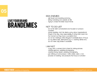 RobertHock wedding photography www.roberthock.com.au
BRANDEMIES
IDEA ENEMIES
-  self doubt and doubting economy
-  letting marketing and website sit idle
-  trying to chase the latest visual trends
NOT TO DO LIST
-  do not let client conversations be focused on product,
numbers
-  during wedding, don’t let clients worry about organisational
things of the day, take responsibility to bring them back into
the moment so they have a wonderful time
-  do not do meetings online (Skype) if avoidable (lack of focus
on my clients side, distractions e.g. tv, washing dishes etc.)
-  do not meet only brides if avoidable
I AM NOT
-  a guy with a camera that is hired for taking pictures
-  creating glamour wedding photography
-  creating trendy hipster wedding photography
-  just offering an end product, I offer artistic vision, a fun
process of creating, and products that focus on emotion
05"
LIVEYOURBRAND
 