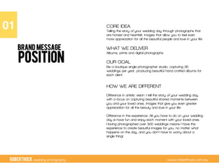 RobertHock wedding photography www.roberthock.com.au
POSITION
CORE IDEA
Telling the story of your wedding day through photographs that
are honest and heartfelt, images that allow you to feel even
more appreciation for all the beautiful people and love in your life
WHAT WE DELIVER
Albums, prints and digital photographs
OUR GOAL
Be a boutique single photographer studio, capturing 35
weddings per year, producing beautiful hand crafted albums for
each client.
HOW WE ARE DIFFERENT
Difference in artistic vision: I tell the story of your wedding day
with a focus on capturing beautiful shared moments between
you and your loved ones, images that give you even greater
appreciation for all the beauty and love in your life.
Difference in the experience: All you have to do on your wedding
day is have fun and enjoy each moment with your loved ones.
Having photographed over 300 weddings means I have the
experience to create beautiful images for you, no matter what
happens on the day, and you don’t have to worry about a
single thing!
01"
BRAND MESSAGE
 