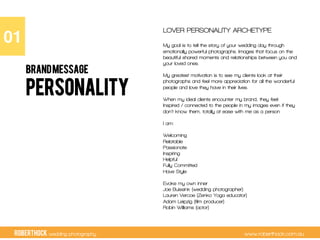 RobertHock wedding photography www.roberthock.com.au
PERSONALITY
LOVER PERSONALITY ARCHETYPE
My goal is to tell the story of your wedding day through
emotionally powerful photographs. Images that focus on the
beautiful shared moments and relationships between you and
your loved ones.
My greatest motivation is to see my clients look at their
photographs and feel more appreciation for all the wonderful
people and love they have in their lives.
When my ideal clients encounter my brand, they feel:
Inspired / connected to the people in my images even if they
don’t know them, totally at ease with me as a person
I am:
Welcoming
Relatable
Passionate
Inspiring
Helpful
Fully Committed
Have Style
Evoke my own inner
Joe Buissink (wedding photographer).
Lauren Vercoe (Zenko Yoga educator)
Adam Leipzig (film producer)
Robin Williams (actor)
01"
BRANDMESSAGE
 