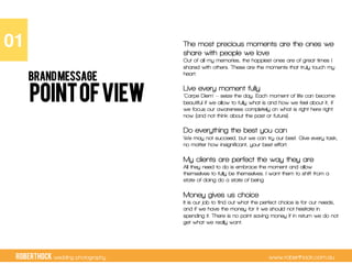 RobertHock wedding photography www.roberthock.com.au
POINTOFVIEW
The most precious moments are the ones we
share with people we love
Out of all my memories, the happiest ones are of great times I
shared with others. These are the moments that truly touch my
heart.
Live every moment fully
‘Carpe Diem’ – seize the day. Each moment of life can become
beautiful if we allow to fully what is and how we feel about it, if
we focus our awareness completely on what is right here right
now (and not think about the past or future).
Do everything the best you can
We may not succeed, but we can try our best. Give every task,
no matter how insignificant, your best effort.
My clients are perfect the way they are
All they need to do is embrace the moment and allow
themselves to fully be themselves. I want them to shift from a
state of doing do a state of being.
Money gives us choice
It is our job to find out what the perfect choice is for our needs,
and if we have the money for it we should not hesitate in
spending it. There is no point saving money if in return we do not
get what we really want.
01"
BRANDMESSAGE
 