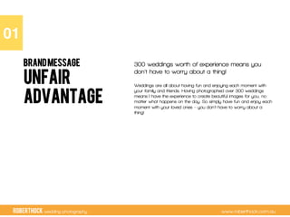 RobertHock wedding photography www.roberthock.com.au
UNFAIR
ADVANTAGE
300 weddings worth of experience means you
don’t have to worry about a thing!
Weddings are all about having fun and enjoying each moment with
your family and friends. Having photographed over 300 weddings
means I have the experience to create beautiful images for you, no
matter what happens on the day. So simply have fun and enjoy each
moment with your loved ones – you don’t have to worry about a
thing!
01"
BRANDMESSAGE
 