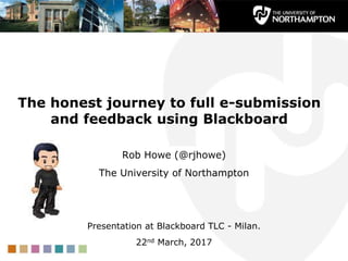 The honest journey to full e-submission
and feedback using Blackboard
Rob Howe (@rjhowe)
The University of Northampton
Presentation at Blackboard TLC - Milan.
22nd March, 2017
 