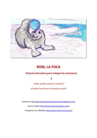 ROBI, LA FOCA
    Historia interactiva para trabajar las emociones

                                  5
             „Pedir ayuda cuando se necesita“

          ¿Puedes hacerlo ya o necesitas ayuda?




Anabel Cornago (http://elsonidodelahierbaelcrecer.blogspot.com/)

      Fátima Collado (http://fatimamikel.wordpress.com/)

   Pictogramas de ARASAAC (http://www.catedu.es/arasaac/)
 