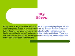 Hi my name is Regina Marie Robichaud I  am a 12 year old girl going on 13. I’m  in seventh grade. I used to live in East Boston  but then we moved, so now we  live in Revere. I am going to make a story  about my life. I will talk about my  family, my cat family, myself, and maybe  a little bit of my childhood. There are  many stories and events that have happened  in my life, but unfortunately I will  not be able to tell each and everyone.   My Story 