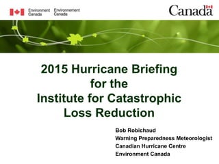 2015 Hurricane Briefing
for the
Institute for Catastrophic
Loss Reduction
Bob Robichaud
Warning Preparedness Meteorologist
Canadian Hurricane Centre
Environment Canada
 