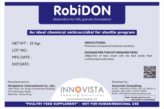 NET WT : 25 Kgs.
LOT NO.:
MFG DATE :
EXP. DATE :
INDICATIONS:
Prevention of caecal and intestinal coccidiosis
DOSAGE PER TON OF FINISHED FEED:
330gm/Ton of feed, mixed with the feed evenly. Feed
continuously as sole ration.
(Robenidine Hcl 10%, granular formulation)
RobiDON
An ideal chemical anticoccidial for shuttle program
Innovista Consulting
A-602, Vasundhra CGHS, Plot 16, Sector 6,
Dwarka, New Delhi 110075 INDIA
Email: office@innovistaconsulting.com
Marketed by:
"POULTRY FEED SUPPLEMENT" - NOT FOR HUMAN/MEDICINAL USE
INN VISTAOF e e d i n g S o l u t i o n s
www.innovistaconsulting.com
Hinapharm International Co. Ltd.,
18th Floor, On Hong Commercial Building
145 Hennessy Road,
Wanchai, Hong Kong
Manufactured by:
Note: Goods sold are non-
returnable or refundable
 