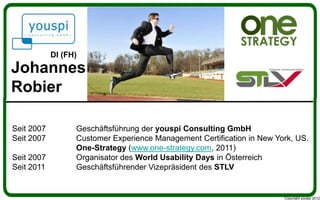 DI (FH)
Johannes
Robier

Seit 2007         Geschäftsführung der youspi Consulting GmbH
Seit 2007         Customer Experience Management Certification in New York, US.
                  One-Strategy (www.one-strategy.com, 2011)
Seit 2007         Organisator des World Usability Days in Österreich
Seit 2011         Geschäftsführender Vizepräsident des STLV


                                                                        Copyright youspi 2012
 
