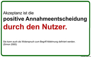 Akzeptanz ist die
positive Annahmeentscheidung
durch den Nutzer.
Sie kann auch als Widerspruch zum Begriff Ablehnung definiert werden.
(Simon 2000)




                                                                        Copyright youspi 2012
 
