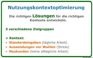 Die richtigen Lösungen für die richtigen
              Kontexte entwickeln.

3 verschiedene Zielgruppen

+ Kontext:
• Standardeingaben (tägliche Arbeit)
• Aussendungen vor Wahlen (Stress)
• Neukunden (keine alltägliche Arbeit)
                                         Copyright youspi 2012
 